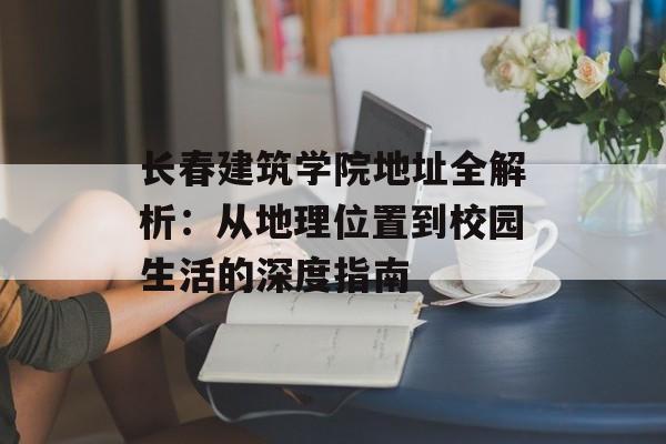 长春建筑学院地址全解析：从地理位置到校园生活的深度指南-第1张图片-