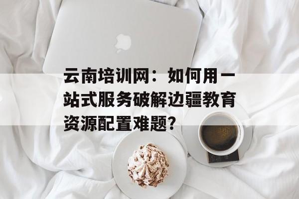 云南培训网：如何用一站式服务破解边疆教育资源配置难题？-第1张图片-