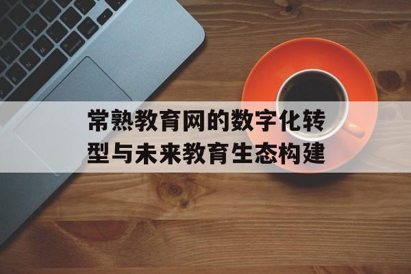常熟教育网的数字化转型与未来教育生态构建-第1张图片-