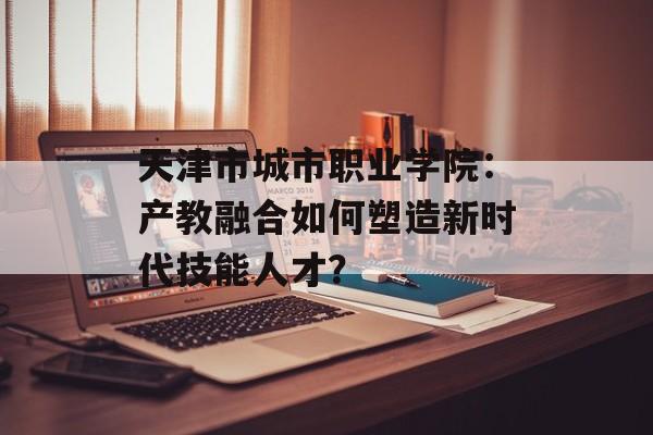 天津市城市职业学院：产教融合如何塑造新时代技能人才？-第1张图片-