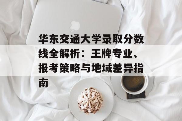 华东交通大学录取分数线全解析：王牌专业、报考策略与地域差异指南-第1张图片-