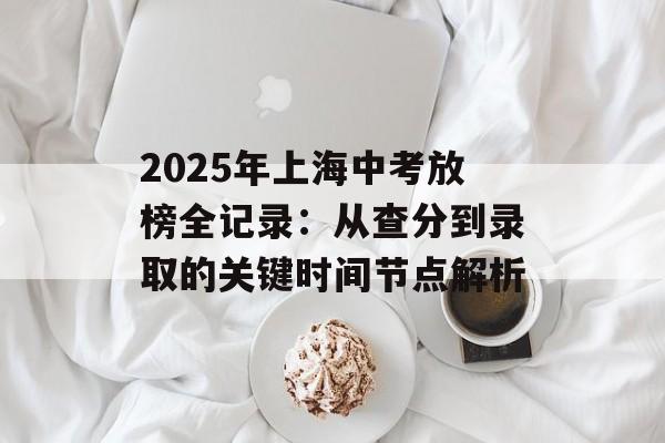 2025年上海中考放榜全记录：从查分到录取的关键时间节点解析-第1张图片-