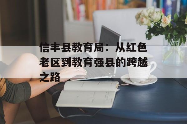 信丰县教育局：从红色老区到教育强县的跨越之路-第1张图片-