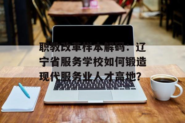 职教改革样本解码：辽宁省服务学校如何锻造现代服务业人才高地？-第1张图片-