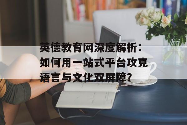 英德教育网深度解析：如何用一站式平台攻克语言与文化双屏障？-第1张图片-