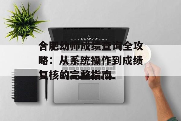 合肥幼师成绩查询全攻略：从系统操作到成绩复核的完整指南-第1张图片-
