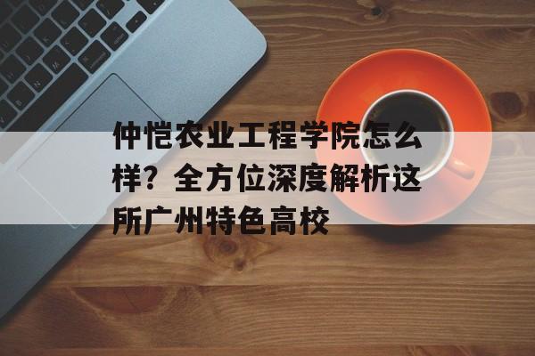 仲恺农业工程学院怎么样？全方位深度解析这所广州特色高校-第1张图片-