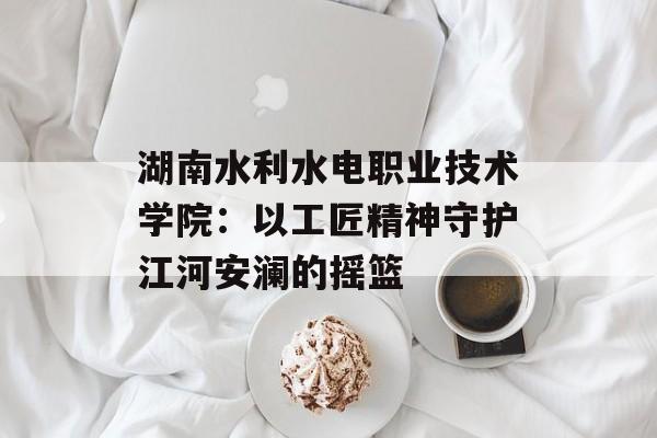 湖南水利水电职业技术学院：以工匠精神守护江河安澜的摇篮-第1张图片-