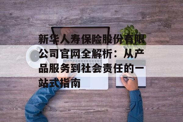 新华人寿保险股份有限公司官网全解析：从产品服务到社会责任的一站式指南-第1张图片-