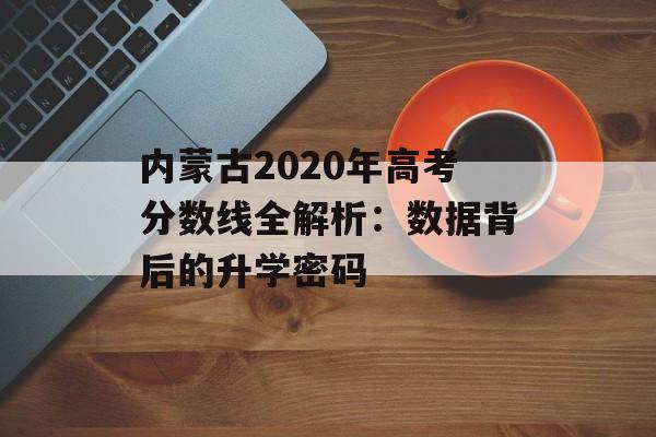 内蒙古2020年高考分数线全解析：数据背后的升学密码-第1张图片-