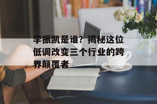 李振凯是谁？揭秘这位低调改变三个行业的跨界颠覆者-第1张图片-