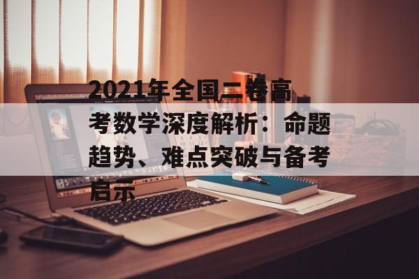2021年全国二卷高考数学深度解析：命题趋势、难点突破与备考启示-第1张图片-