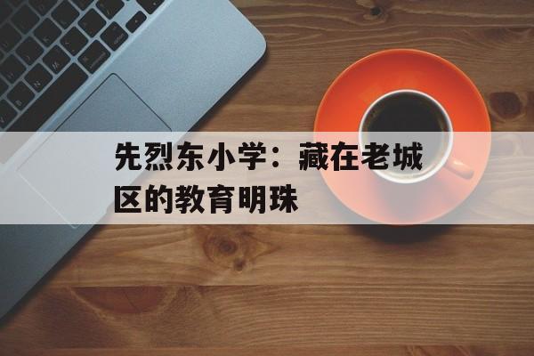 先烈东小学：藏在老城区的教育明珠-第1张图片-