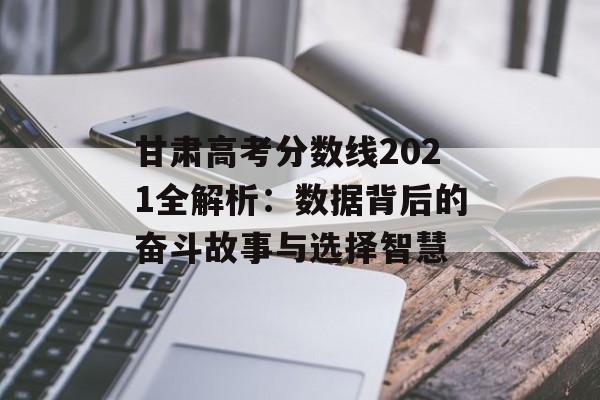 甘肃高考分数线2021全解析：数据背后的奋斗故事与选择智慧-第1张图片-