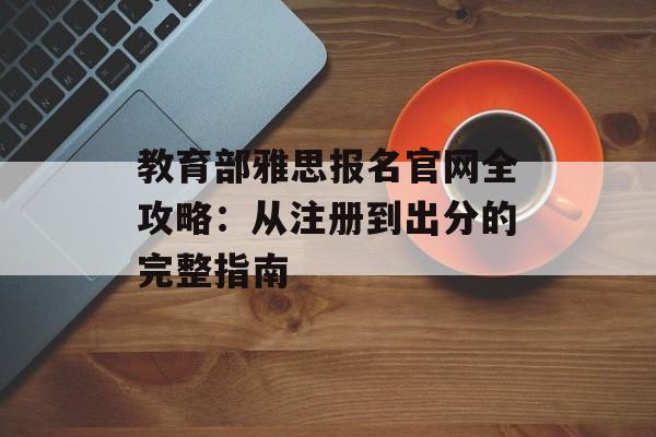 教育部雅思报名官网全攻略：从注册到出分的完整指南-第1张图片-