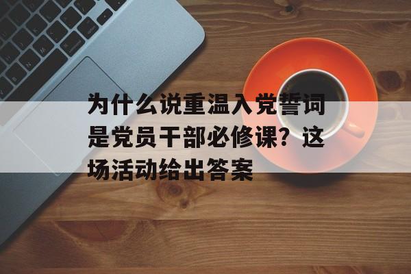 为什么说重温入党誓词是党员干部必修课？这场活动给出答案-第1张图片-