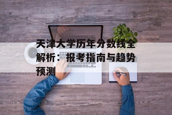 天津大学历年分数线全解析：报考指南与趋势预测-第1张图片-