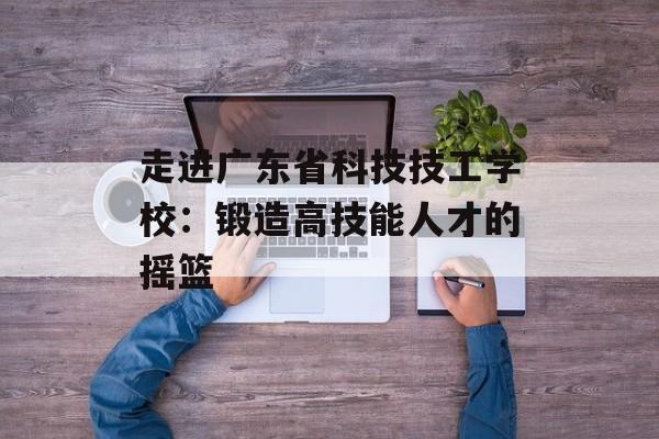 走进广东省科技技工学校：锻造高技能人才的摇篮-第1张图片-