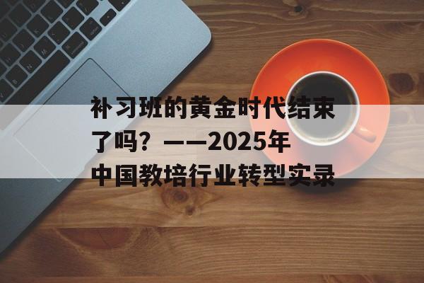 补习班的黄金时代结束了吗？——2025年中国教培行业转型实录-第1张图片-