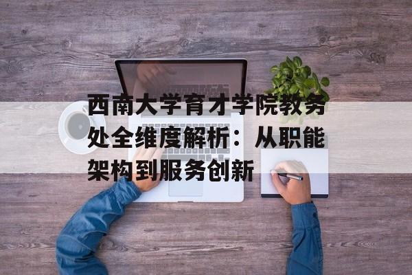 西南大学育才学院教务处全维度解析：从职能架构到服务创新-第1张图片-