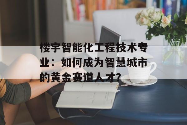 楼宇智能化工程技术专业：如何成为智慧城市的黄金赛道人才？-第1张图片-
