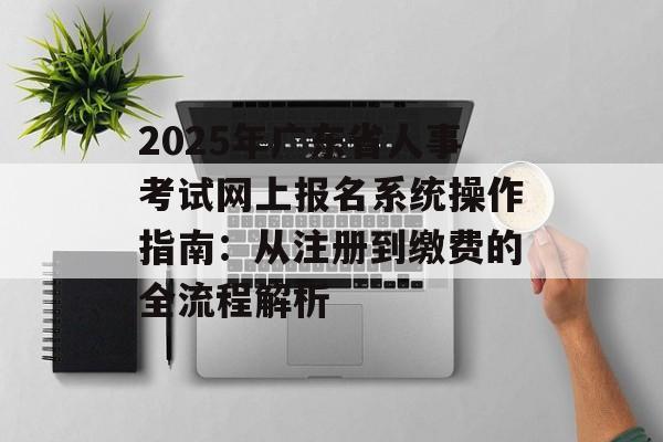 2025年广东省人事考试网上报名系统操作指南：从注册到缴费的全流程解析-第1张图片-