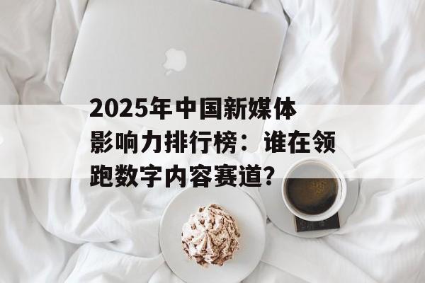 2025年中国新媒体影响力排行榜：谁在领跑数字内容赛道？-第1张图片-