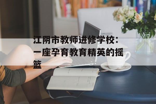 江阴市教师进修学校：一座孕育教育精英的摇篮-第1张图片-