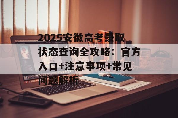 2025安徽高考录取状态查询全攻略：官方入口+注意事项+常见问题解析-第1张图片-