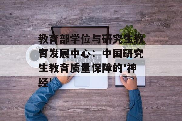教育部学位与研究生教育发展中心：中国研究生教育质量保障的'神经'-第1张图片-