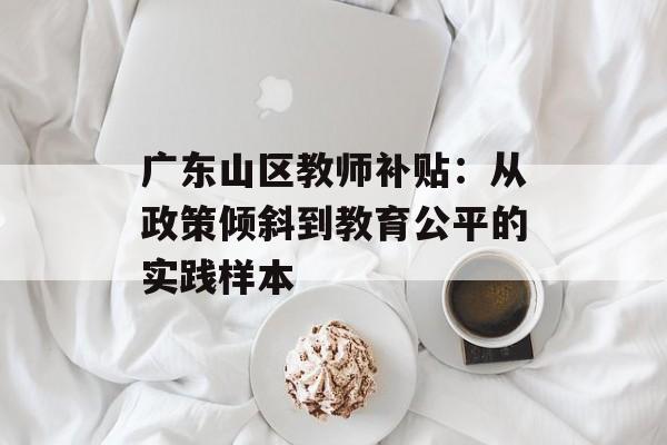 广东山区教师补贴：从政策倾斜到教育公平的实践样本-第1张图片-