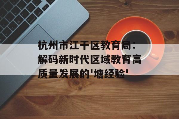 杭州市江干区教育局：解码新时代区域教育高质量发展的'塘经验'-第1张图片-