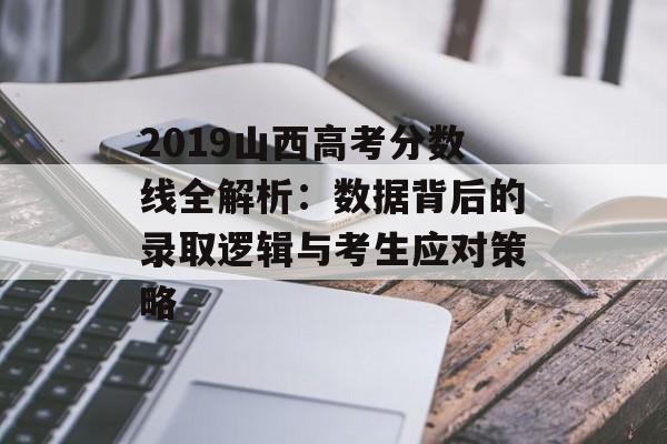 2019山西高考分数线全解析：数据背后的录取逻辑与考生应对策略-第1张图片-