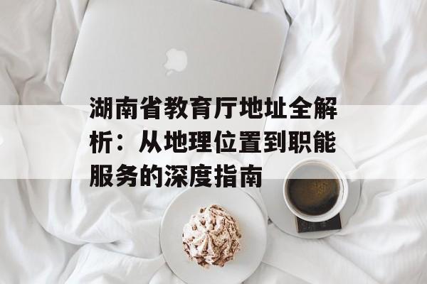 湖南省教育厅地址全解析：从地理位置到职能服务的深度指南-第1张图片-
