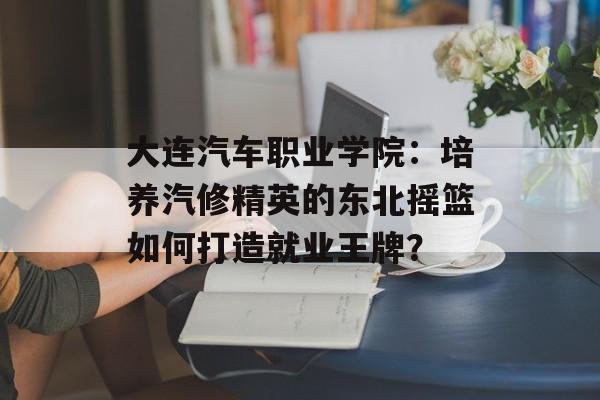 大连汽车职业学院：培养汽修精英的东北摇篮如何打造就业王牌？-第1张图片-