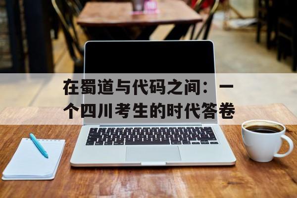 在蜀道与代码之间：一个四川考生的时代答卷-第1张图片-