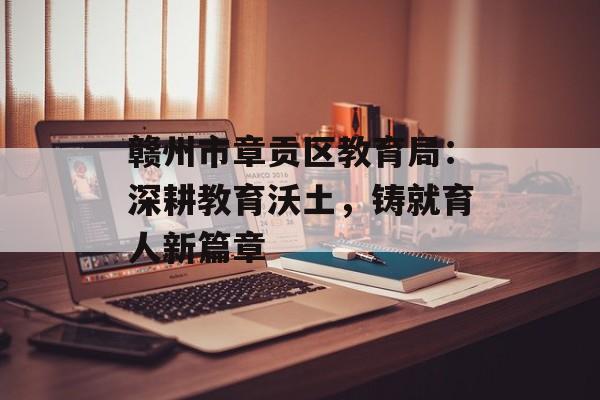 赣州市章贡区教育局：深耕教育沃土，铸就育人新篇章-第1张图片-