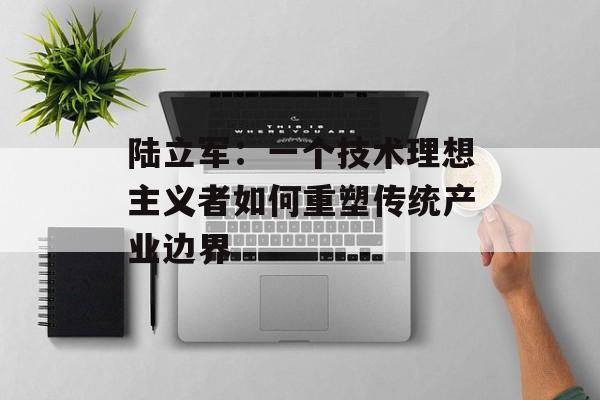 陆立军：一个技术理想主义者如何重塑传统产业边界-第1张图片-