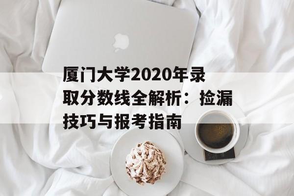 厦门大学2020年录取分数线全解析：捡漏技巧与报考指南-第1张图片-