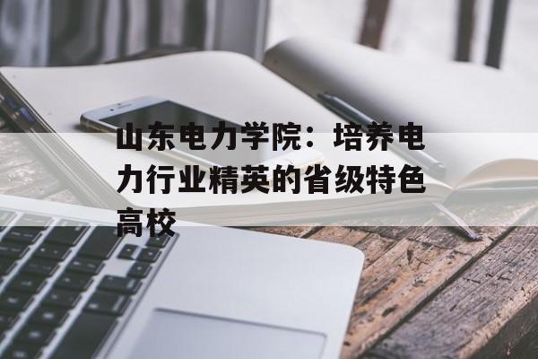 山东电力学院：培养电力行业精英的省级特色高校-第1张图片-