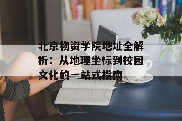 北京物资学院地址全解析：从地理坐标到校园文化的一站式指南-第1张图片-