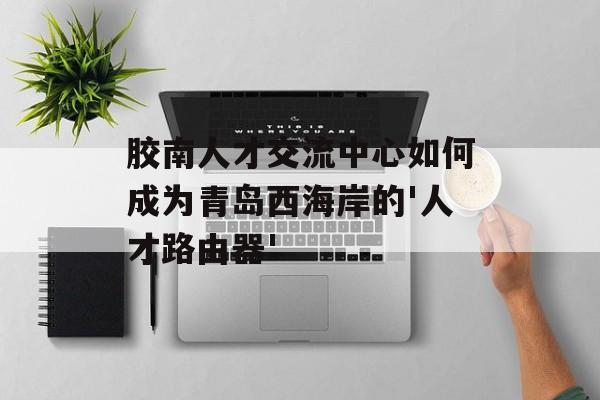 胶南人才交流中心如何成为青岛西海岸的'人才路由器'-第1张图片-