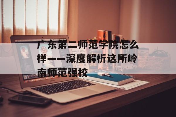广东第二师范学院怎么样——深度解析这所岭南师范强校-第1张图片-