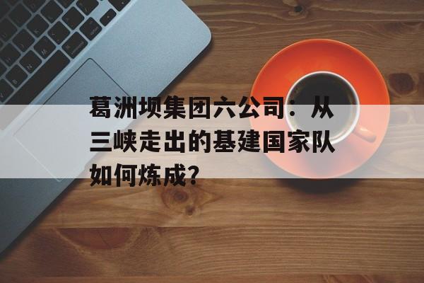 葛洲坝集团六公司：从三峡走出的基建国家队如何炼成？-第1张图片-