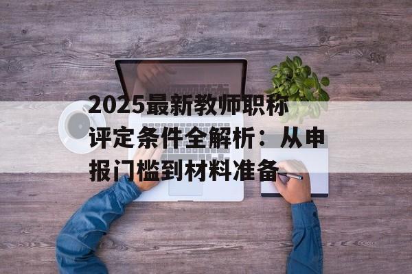 2025最新教师职称评定条件全解析：从申报门槛到材料准备-第1张图片-