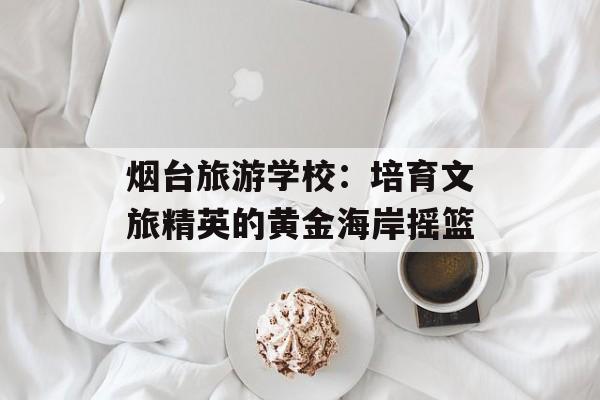 烟台旅游学校：培育文旅精英的黄金海岸摇篮-第1张图片-