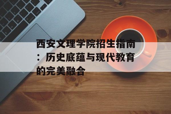 西安文理学院招生指南：历史底蕴与现代教育的完美融合-第1张图片-