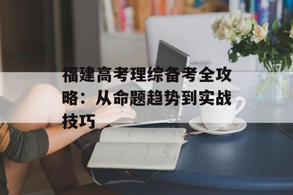 福建高考理综备考全攻略：从命题趋势到实战技巧-第1张图片-