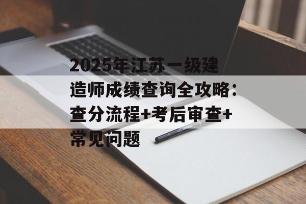 2025年江苏一级建造师成绩查询全攻略：查分流程+考后审查+常见问题-第1张图片-