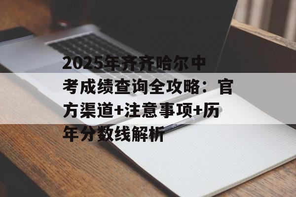 2025年齐齐哈尔中考成绩查询全攻略：官方渠道+注意事项+历年分数线解析-第1张图片-